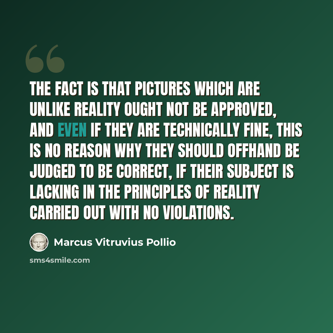 “The fact is that pictures which are unlike reality ought not be approved, and even if they are technically fine, this is no reason why they should offhand be judged to be correct, if their subject is lacking in the principles of reality carried out with no violations.” quote by Marcus Vitruvius Pollio