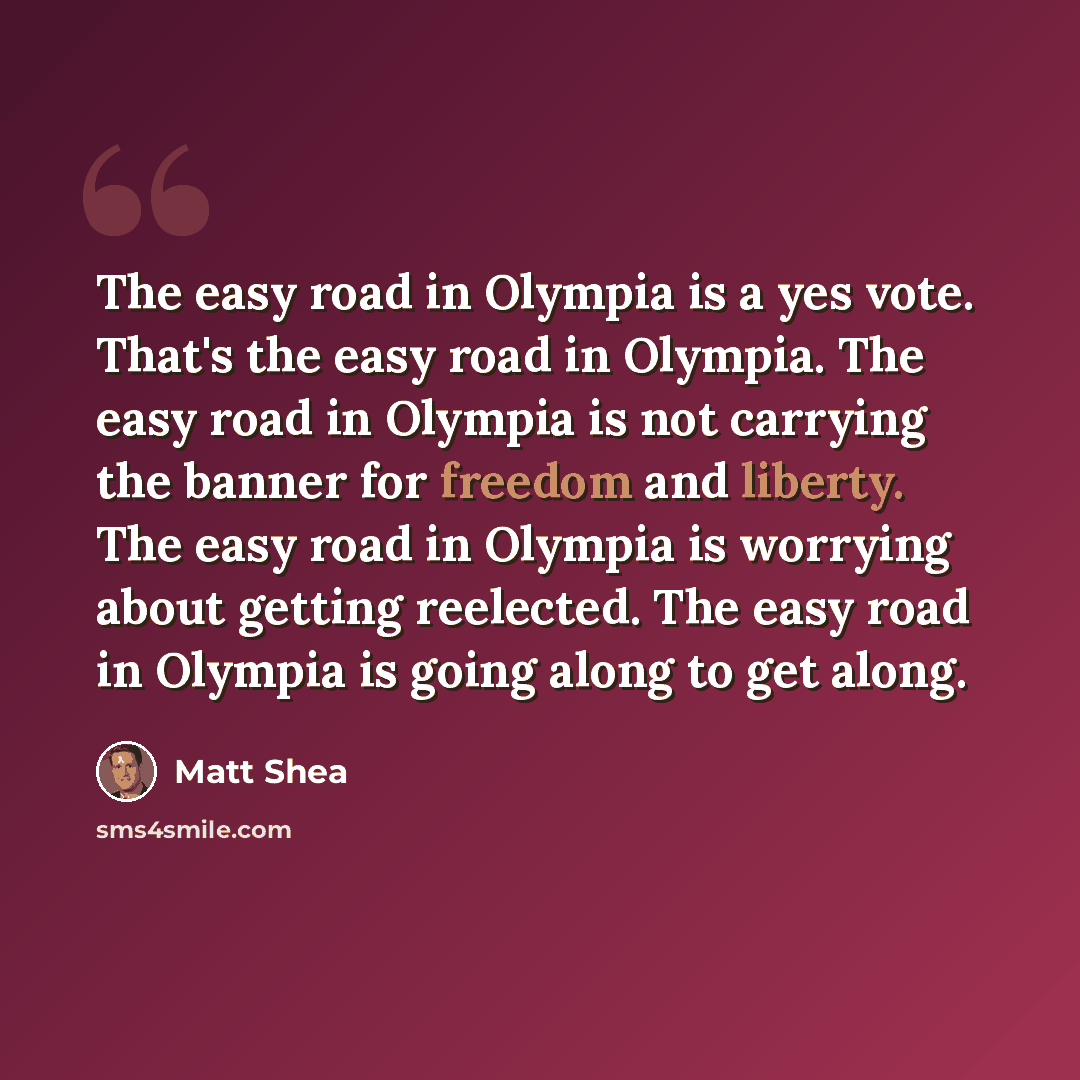 “The easy road in Olympia is a yes vote. That's the easy road in Olympia. The easy road in Olympia is not carrying the banner for freedom and liberty. The easy road in Olympia is worrying about getting reelected. The easy road in Olympia is going along to get along.” quote by Matt Shea