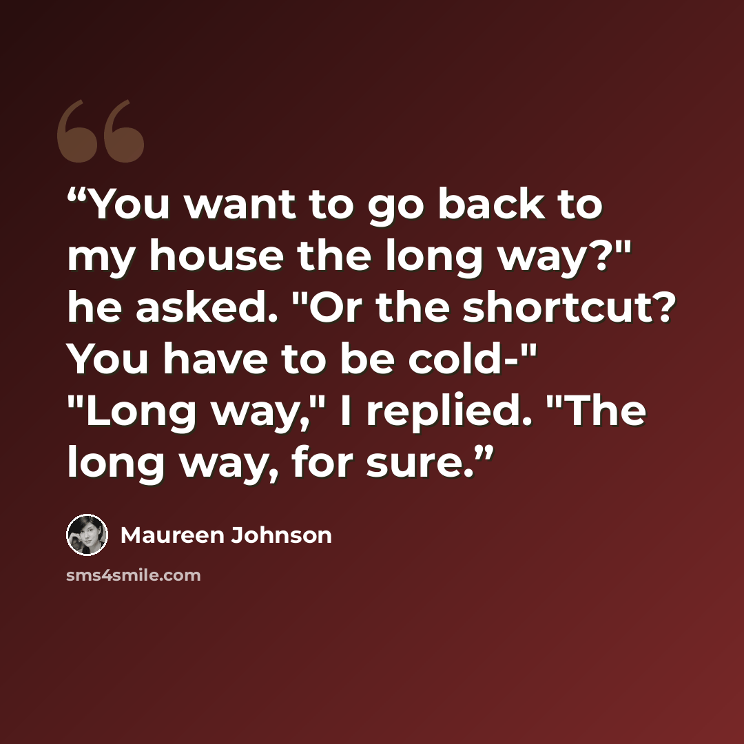 “You want to go back to my house the long way?" he asked. "Or the shortcut? You have to be cold-" "Long way," I replied. "The long way, for sure.” quote by Maureen Johnson