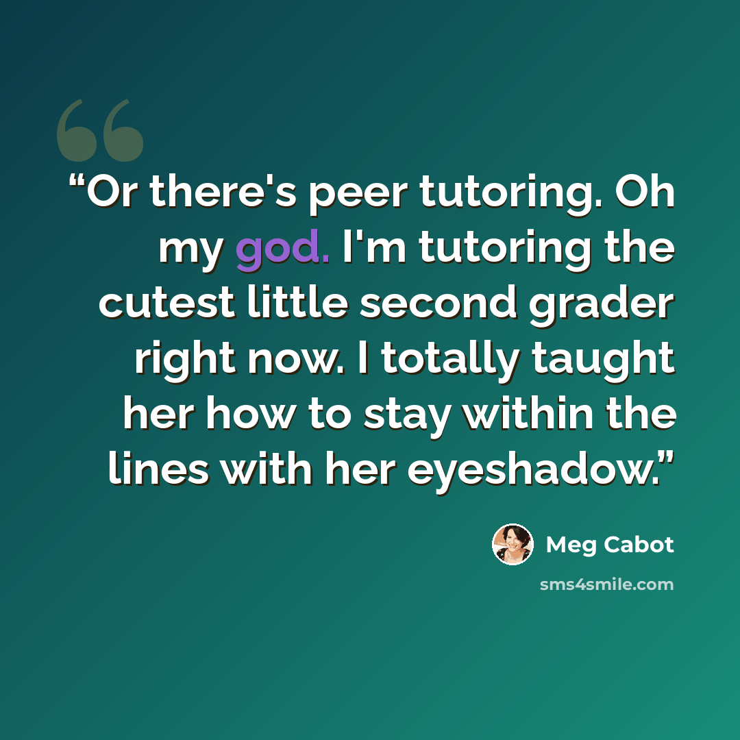 “Or there's peer tutoring. Oh my god. I'm tutoring the cutest little second grader right now. I totally taught her how to stay within the lines with her eyeshadow.” quote by Meg Cabot