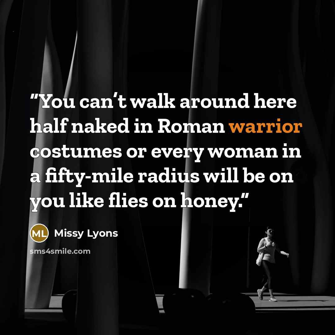 “You can’t walk around here half naked in Roman warrior costumes or every woman in a fifty-mile radius will be on you like flies on honey.” quote by Missy Lyons