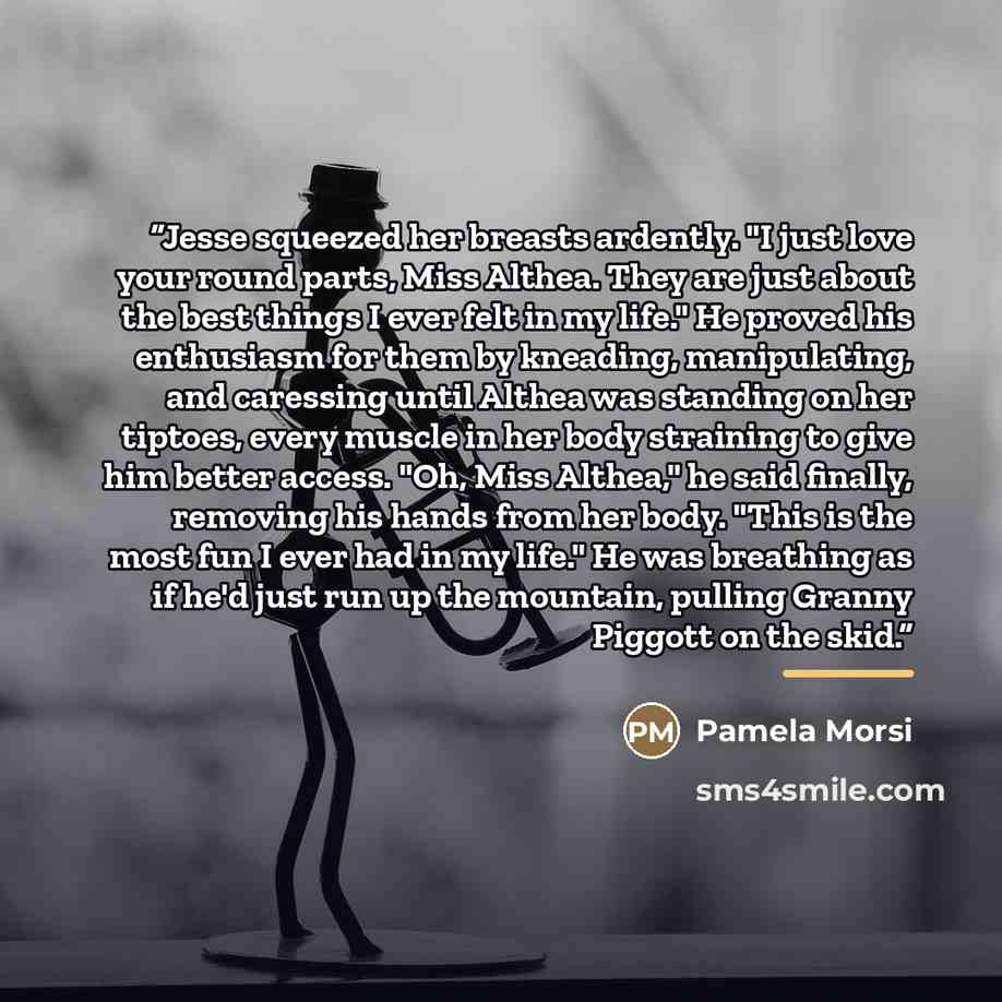 “Jesse squeezed her breasts ardently. "I just love your round parts, Miss Althea. They are just about the best things I ever felt in my life." He proved his enthusiasm for them by kneading, manipulating, and caressing until Althea was standing on her tiptoes, every muscle in her body straining to…” quote by Pamela Morsi