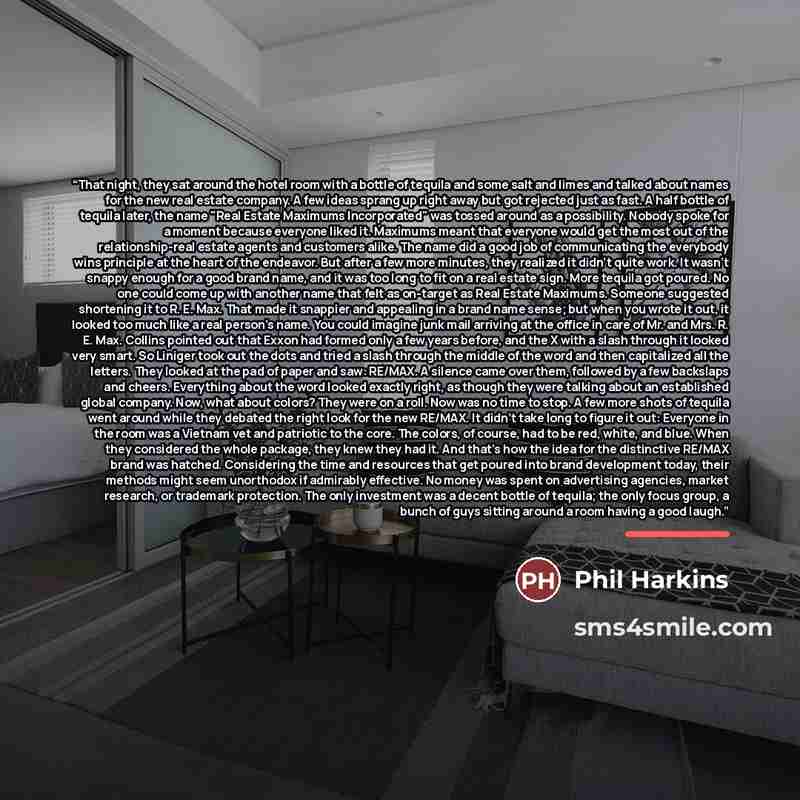 “That night, they sat around the hotel room with a bottle of tequila and some salt and limes and talked about names for the new real estate company. A few ideas sprang up right away but got rejected just as fast. A half bottle of tequila later, the name "Real Estate Maximums Incorporated" was…” quote by Phil Harkins