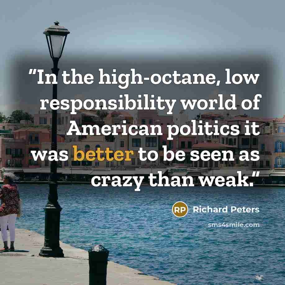 “In the high-octane, low responsibility world of American politics it was better to be seen as crazy than weak.” quote by Richard Peters