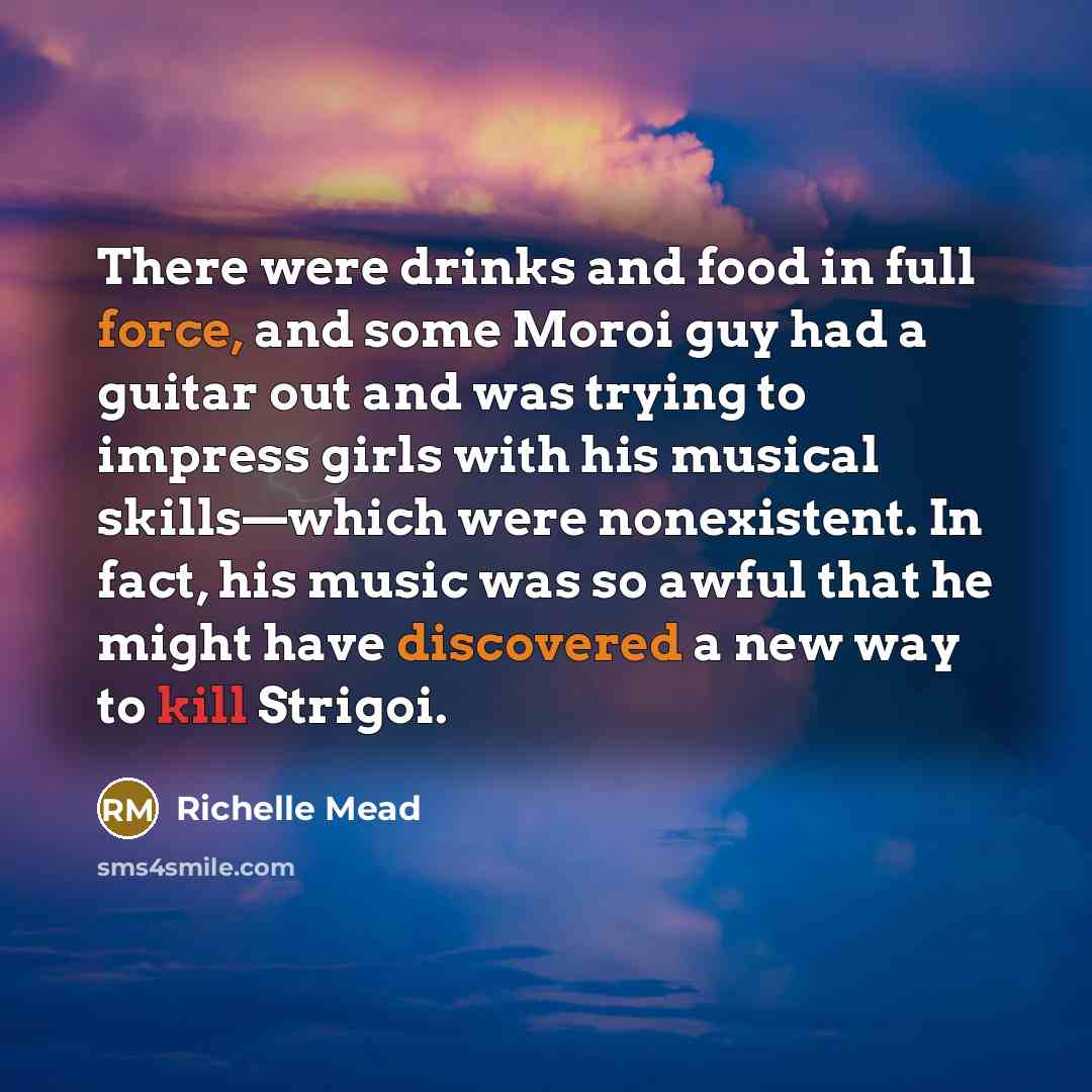 “There were drinks and food in full force, and some Moroi guy had a guitar out and was trying to impress girls with his musical skills—which were nonexistent. In fact, his music was so awful that he might have discovered a new way to kill Strigoi.” quote by Richelle Mead