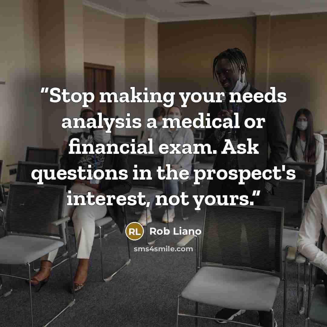 “Stop making your needs analysis a medical or financial exam. Ask questions in the prospect's interest, not yours.” quote by Rob Liano