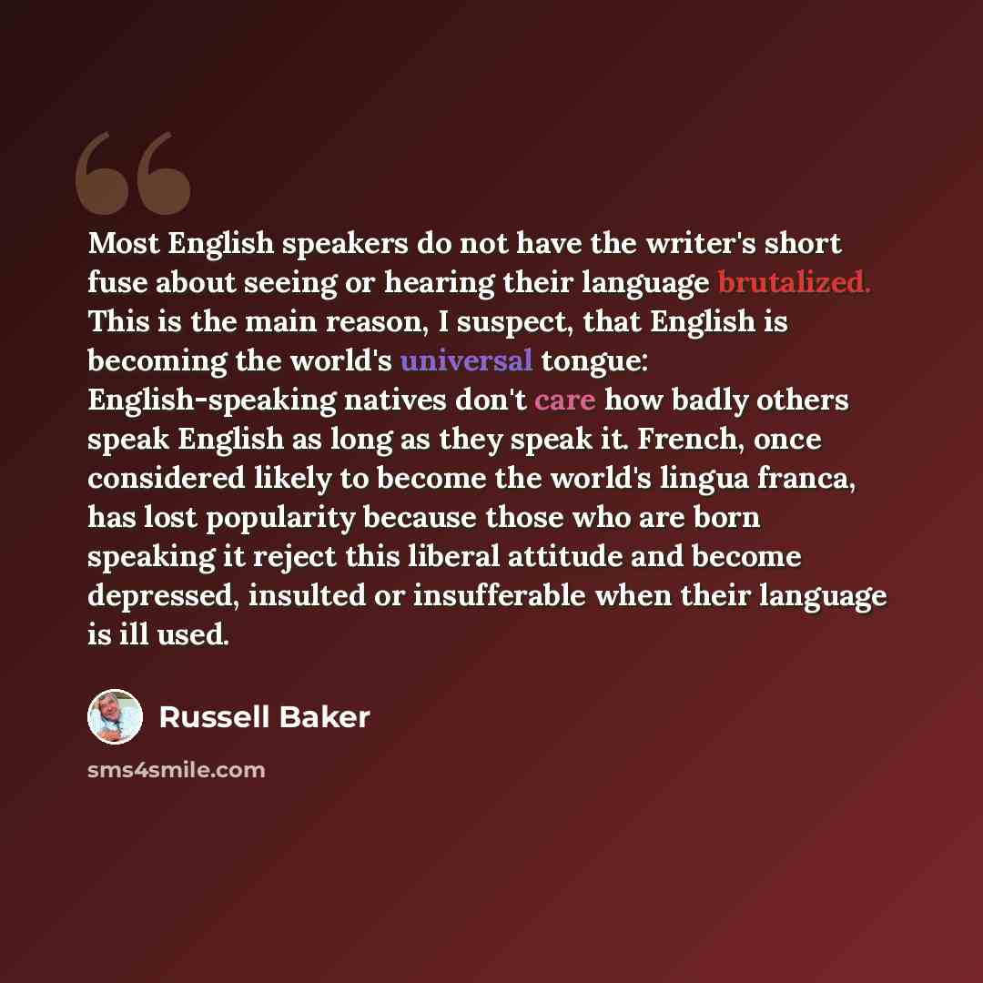 “Most English speakers do not have the writer's short fuse about seeing or hearing their language brutalized. This is the main reason, I suspect, that English is becoming the world's universal tongue: English-speaking natives don't care how badly others speak English as long as they speak it…” quote by Russell Baker