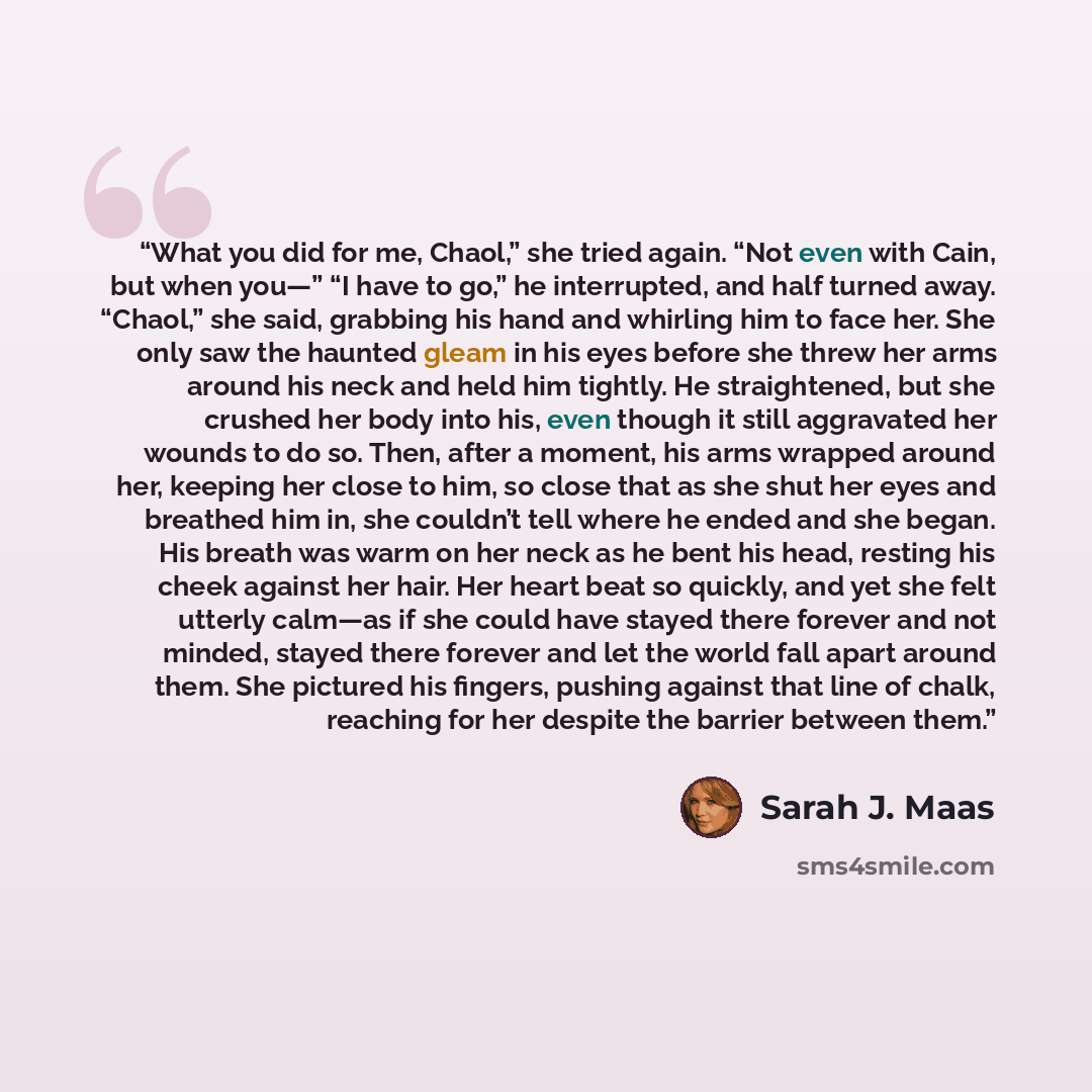 “What you did for me, Chaol,” she tried again. “Not even with Cain, but when you—” “I have to go,” he interrupted, and half turned away. “Chaol,” she said, grabbing his hand and whirling him to face her. She only saw the haunted gleam in his eyes before she threw her arms around his neck and held…” quote by Sarah J. Maas
