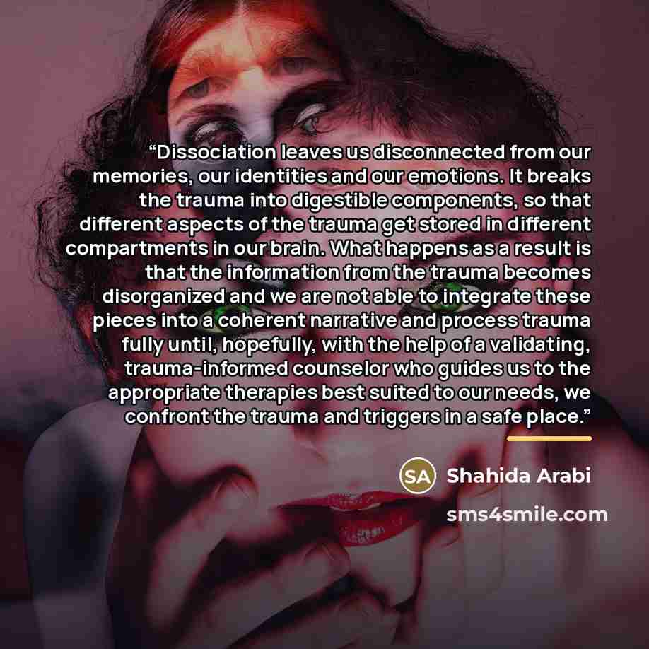 “Dissociation leaves us disconnected from our memories, our identities and our emotions. It breaks the trauma into digestible components, so that different aspects of the trauma get stored in different compartments in our brain. What happens as a result is that the information from the trauma…” quote by Shahida Arabi