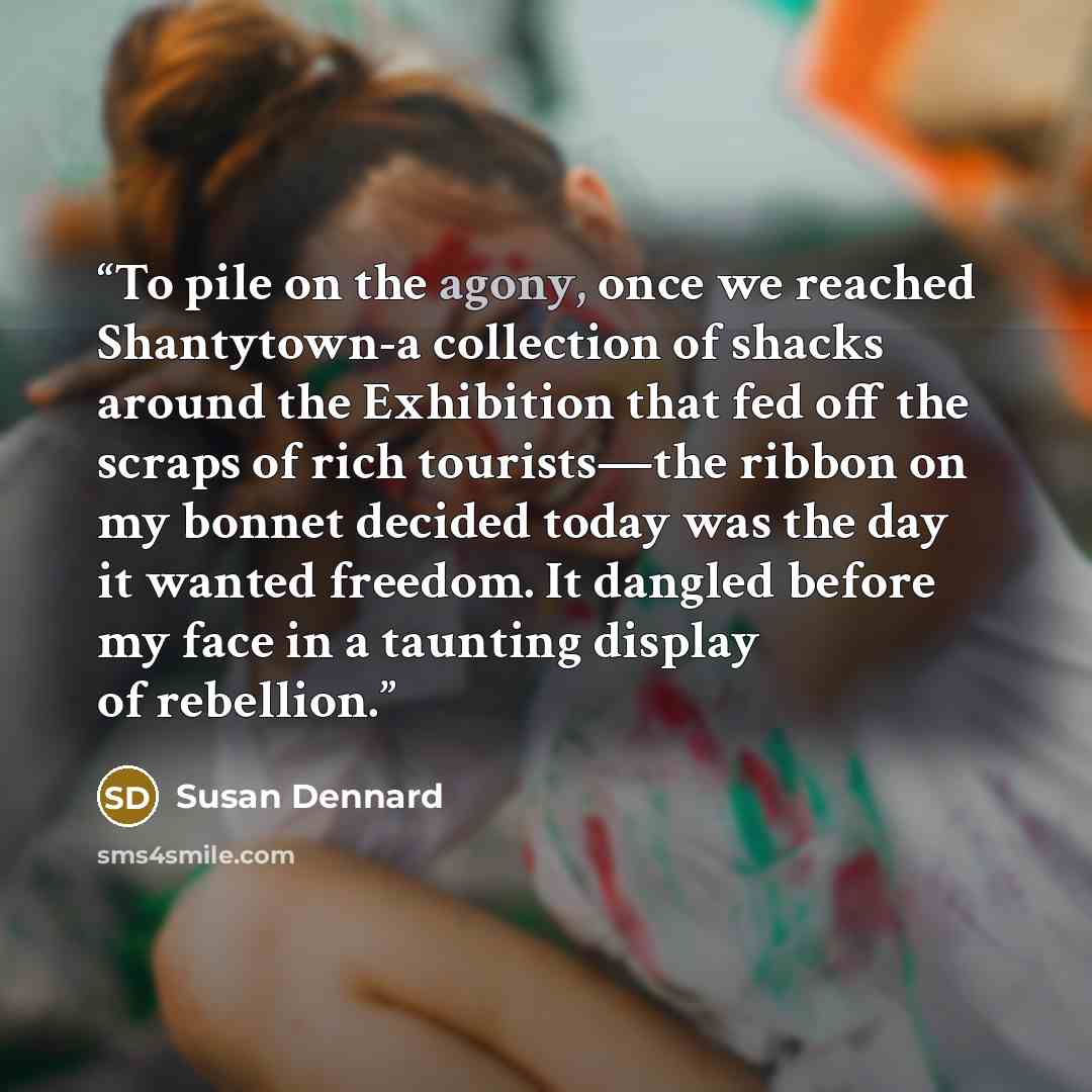 “To pile on the agony, once we reached Shantytown-a collection of shacks around the Exhibition that fed off the scraps of rich tourists—the ribbon on my bonnet decided today was the day it wanted freedom. It dangled before my face in a taunting display of rebellion.” quote by Susan Dennard