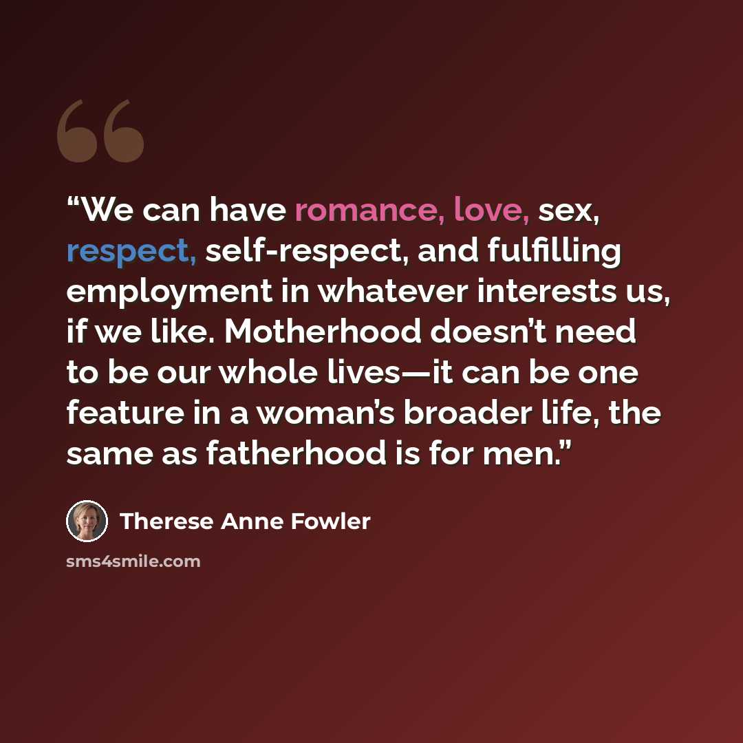 “We can have romance, love, sex, respect, self-respect, and fulfilling employment in whatever interests us, if we like. Motherhood doesn’t need to be our whole lives—it can be one feature in a woman’s broader life, the same as fatherhood is for men.” quote by Therese Anne Fowler