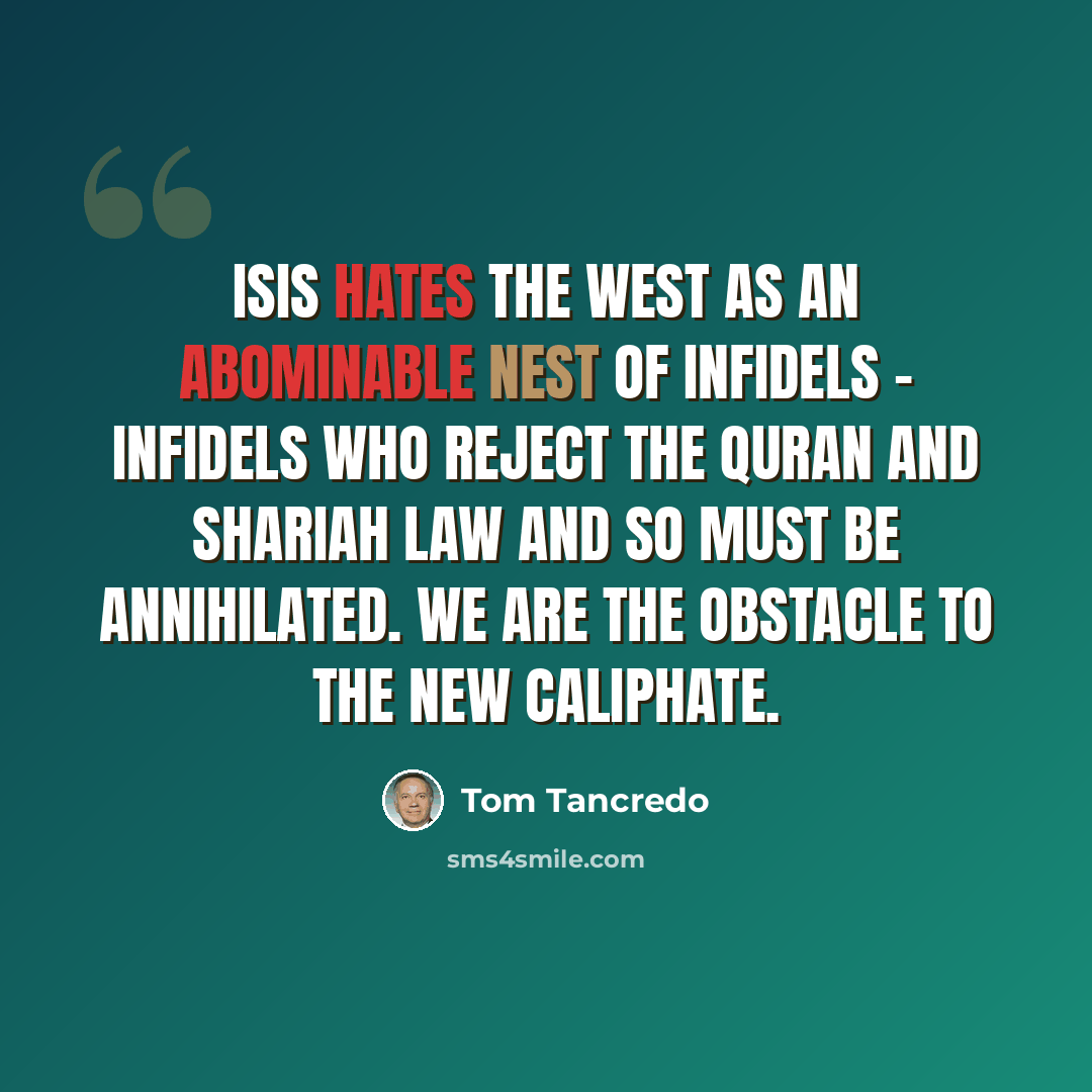 “ISIS hates the West as an abominable nest of infidels - infidels who reject the Quran and Shariah Law and so must be annihilated. We are the obstacle to the new Caliphate.” quote by Tom Tancredo