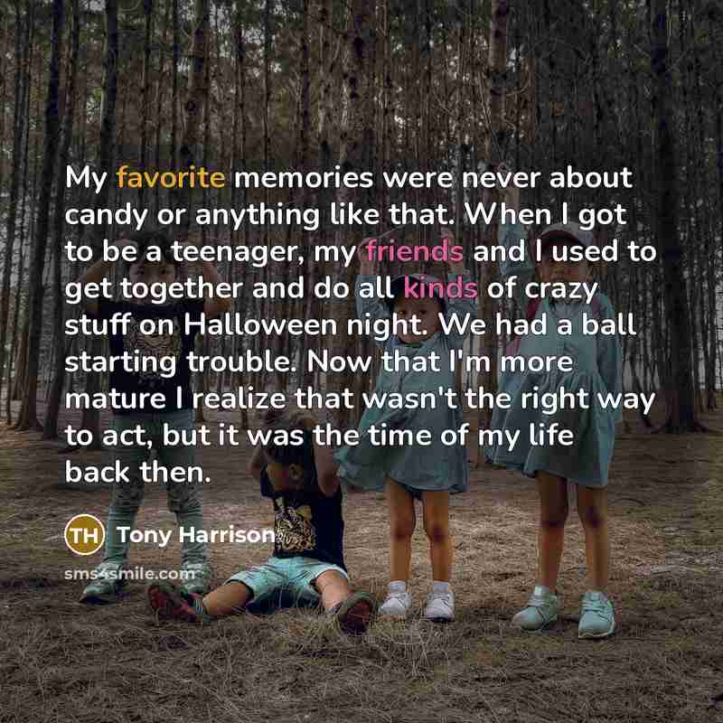 “My favorite memories were never about candy or anything like that. When I got to be a teenager, my friends and I used to get together and do all kinds of crazy stuff on Halloween night. We had a ball starting trouble. Now that I'm more mature I realize that wasn't the right way to act, but it was…” quote by Tony Harrison