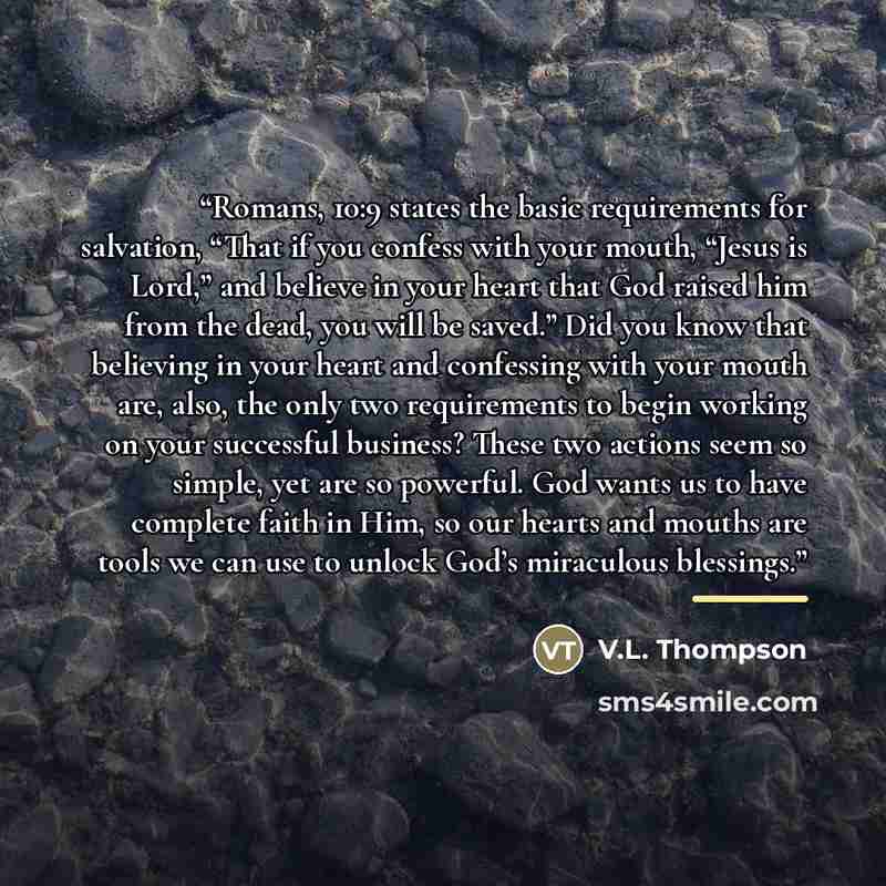 “Romans, 10:9 states the basic requirements for salvation, “That if you confess with your mouth, “Jesus is Lord,” and believe in your heart that God raised him from the dead, you will be saved.” Did you know that believing in your heart and confessing with your mouth are, also, the only two…” quote by V.L. Thompson