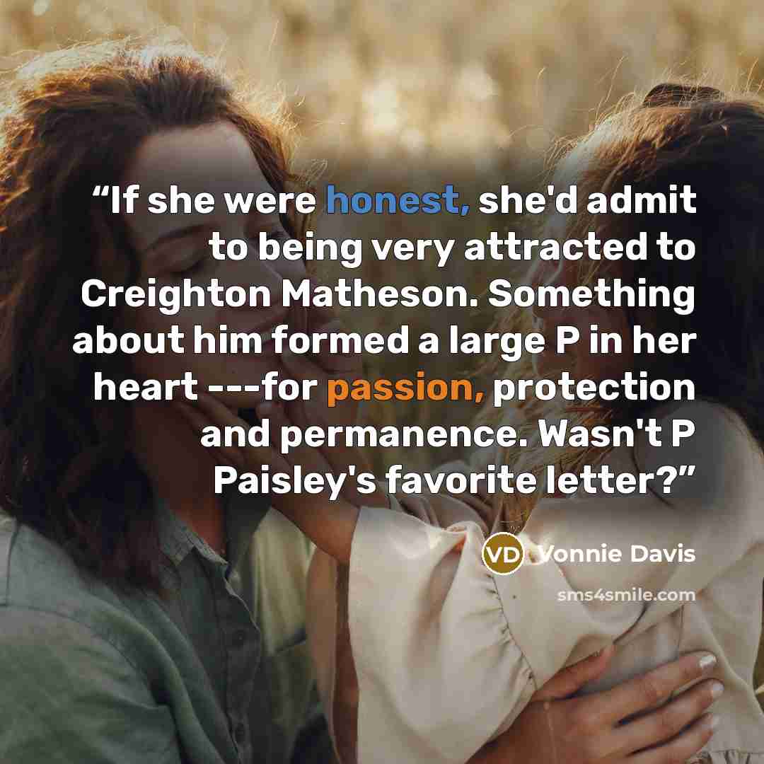 “If she were honest, she'd admit to being very attracted to Creighton Matheson. Something about him formed a large P in her heart ---for passion, protection and permanence. Wasn't P Paisley's favorite letter?” quote by Vonnie Davis