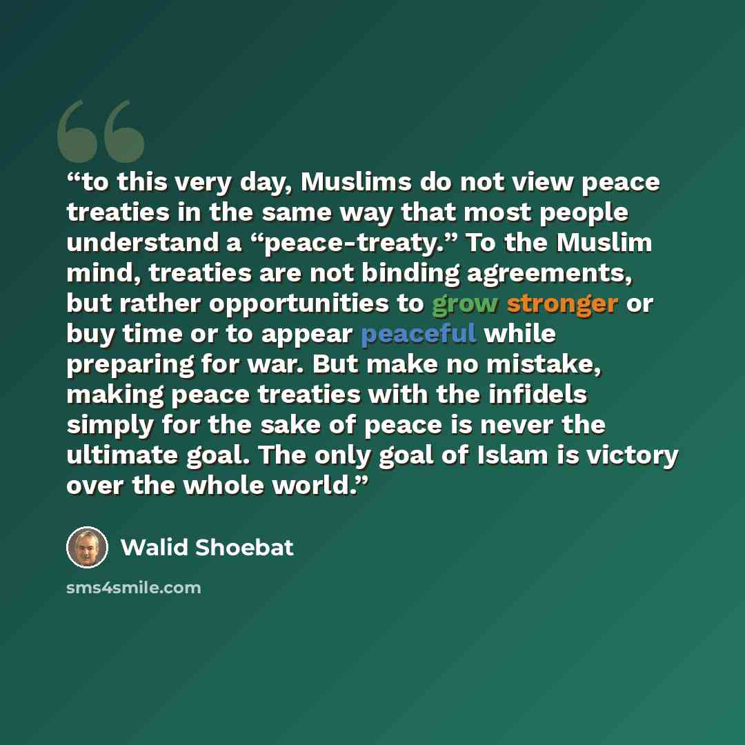 “to this very day, Muslims do not view peace treaties in the same way that most people understand a “peace-treaty.” To the Muslim mind, treaties are not binding agreements, but rather opportunities to grow stronger or buy time or to appear peaceful while preparing for war. But make no mistake…” quote by Walid Shoebat