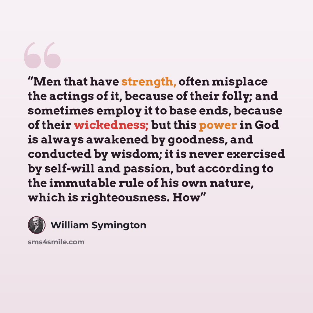 “Men that have strength, often misplace the actings of it, because of their folly; and sometimes employ it to base ends, because of their wickedness; but this power in God is always awakened by goodness, and conducted by wisdom; it is never exercised by self-will and passion, but according to the…” quote by William Symington