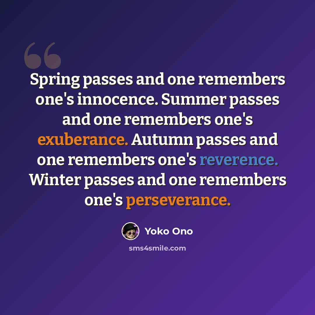 “Spring passes and one remembers one's innocence. Summer passes and one remembers one's exuberance. Autumn passes and one remembers one's reverence. Winter passes and one remembers one's perseverance.” quote by Yoko Ono