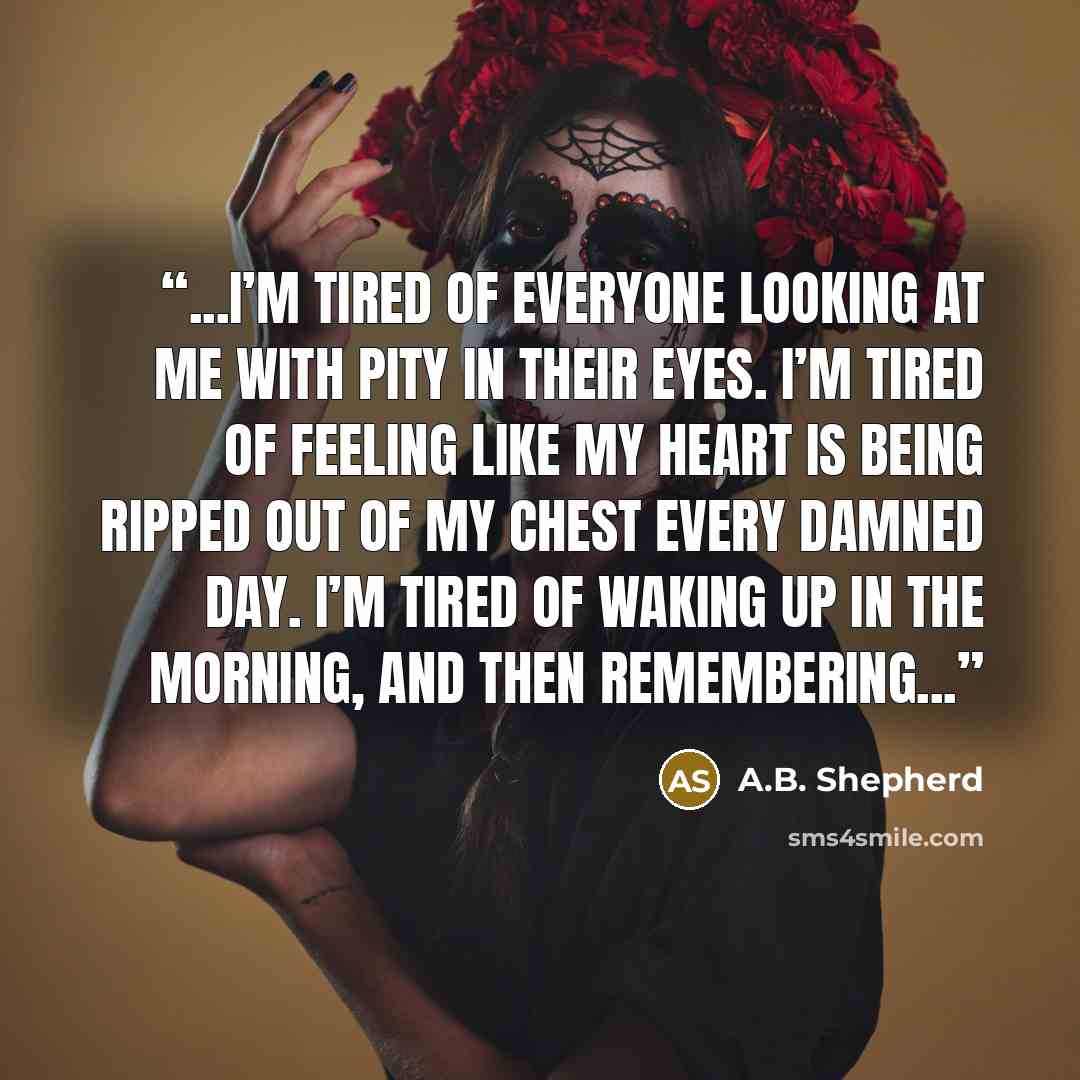 “...I’m tired of everyone looking at me with pity in their eyes. I’m tired of feeling like my heart is being ripped out of my chest every damned day. I’m tired of waking up in the morning, and then remembering...” quote by A.B. Shepherd