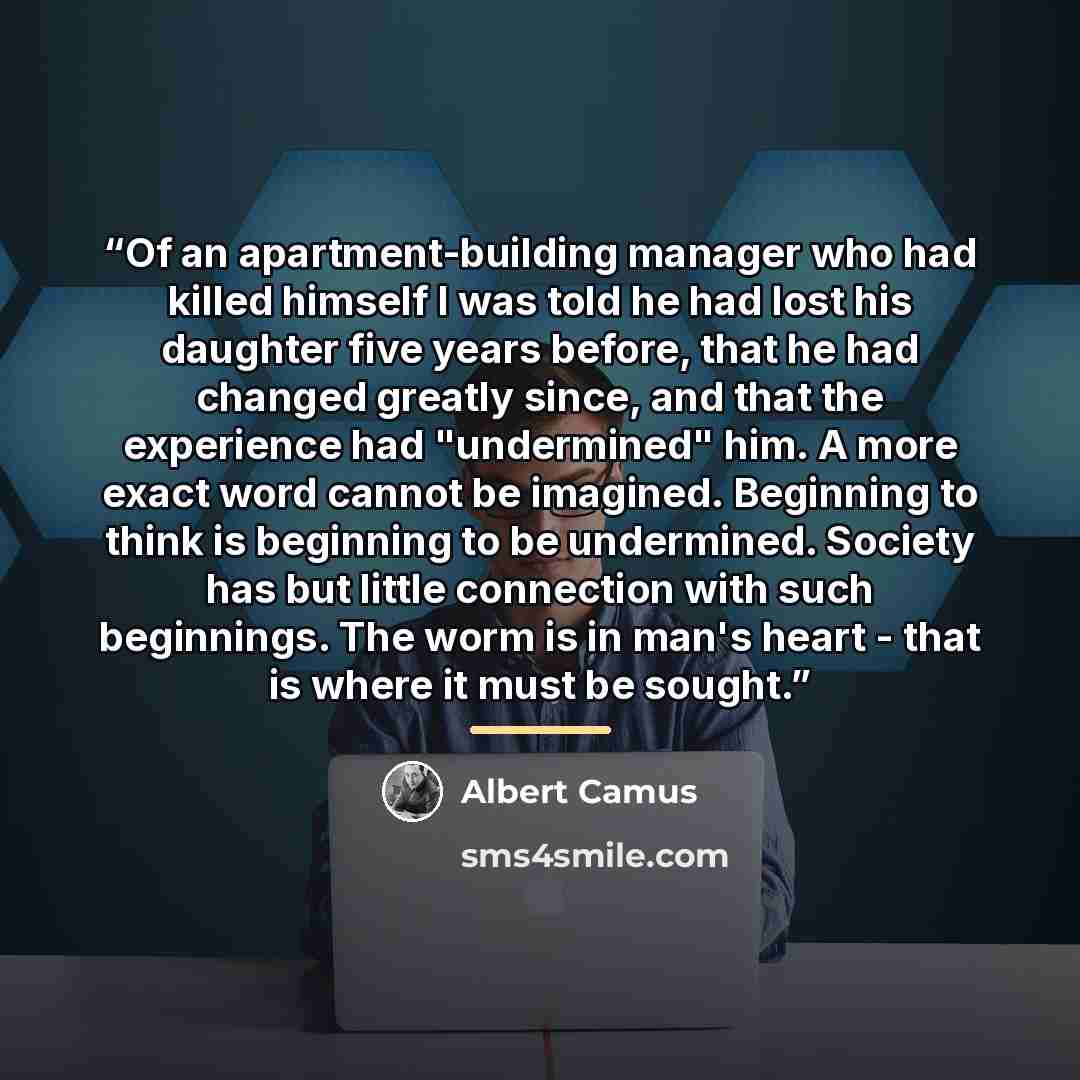 “Of an apartment-building manager who had killed himself I was told he had lost his daughter five years before, that he had changed greatly since, and that the experience had "undermined" him. A more exact word cannot be imagined. Beginning to think is beginning to be undermined. Society has but…” quote by Albert Camus