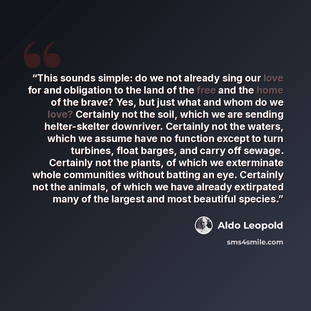 “This sounds simple: do we not already sing our love for and obligation to the land of the free and the home of the brave? Yes, but just what and whom do we love? Certainly not the soil, which we are sending helter-skelter downriver. Certainly not the waters, which we assume have no function except…” quote by Aldo Leopold