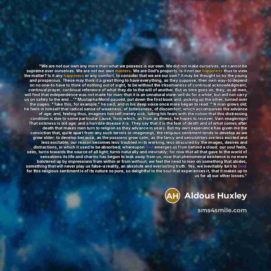 “We are not our own any more than what we possess is our own. We did not make ourselves, we cannot be supreme over ourselves. We are not our own masters. We are God's property. Is it not our happiness thus to view the matter? Is it any happiness or any comfort, to consider that we are our own? It…” quote by Aldous Huxley