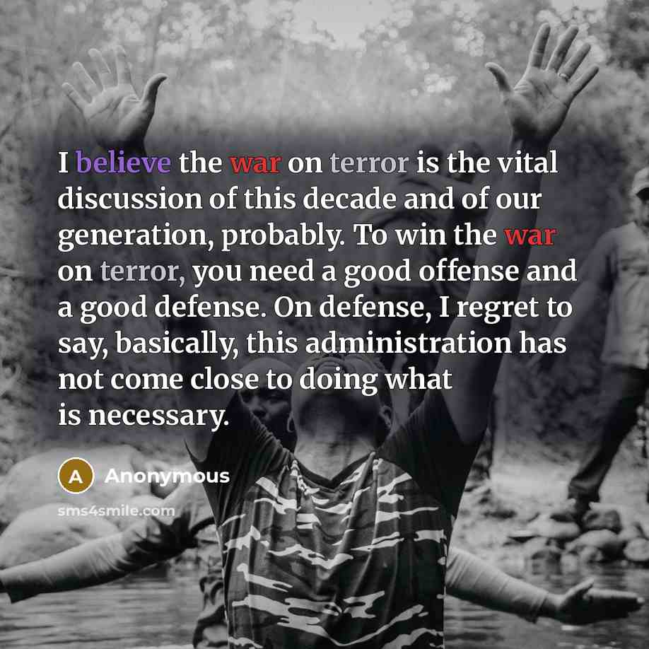 “I believe the war on terror is the vital discussion of this decade and of our generation, probably. To win the war on terror, you need a good offense and a good defense. On defense, I regret to say, basically, this administration has not come close to doing what is necessary.” quote by Anonymous