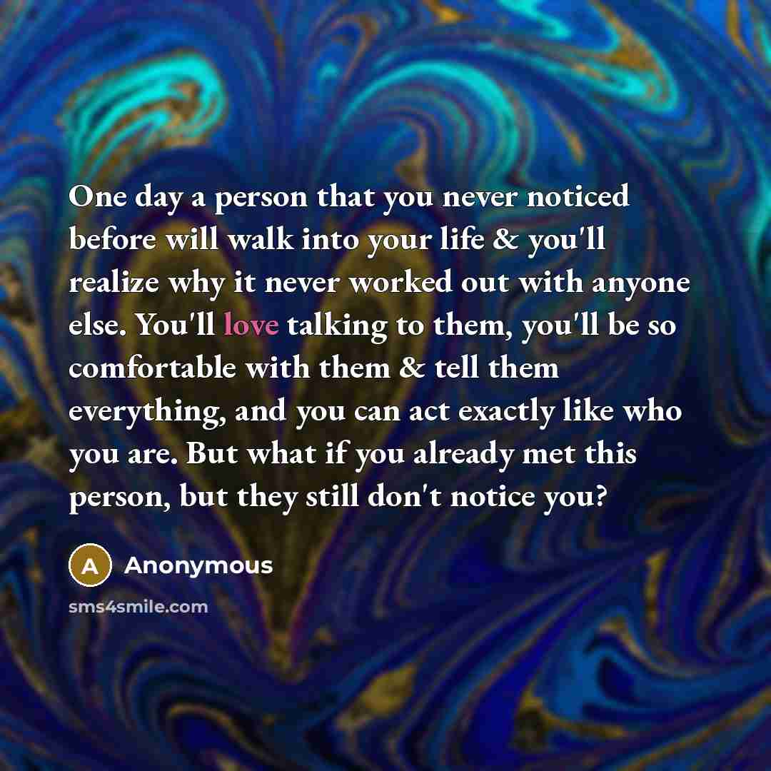 “One day a person that you never noticed before will walk into your life & you'll realize why it never worked out with anyone else. You'll love talking to them, you'll be so comfortable with them & tell them everything, and you can act exactly like who you are. But what if you already met this…” quote by Anonymous