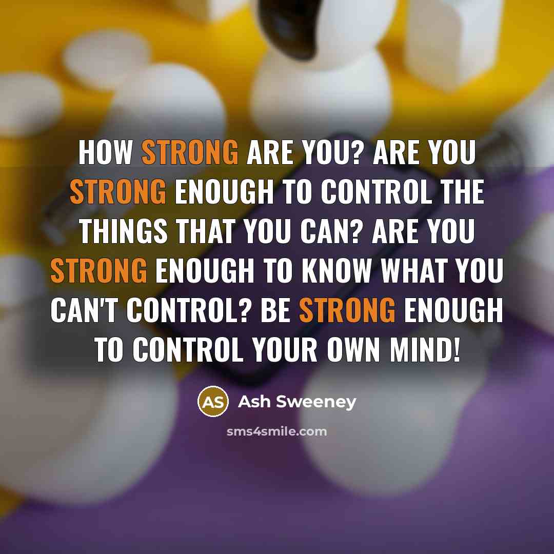 “How Strong Are You? Are you strong enough to control the things that you can? Are you strong enough to know what you can't control? Be strong enough to control your own mind!” quote by Ash Sweeney