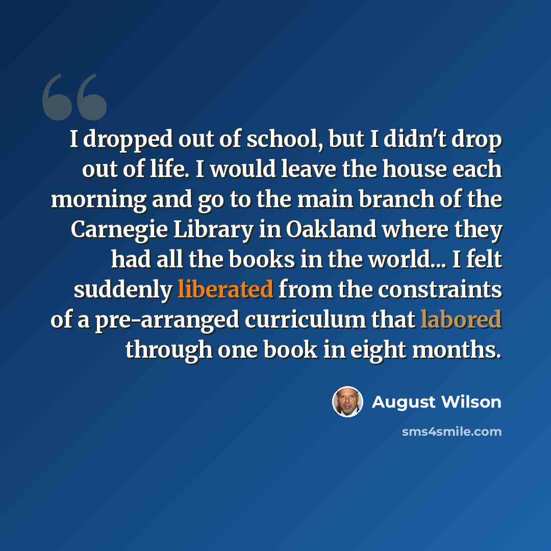 “I dropped out of school, but I didn't drop out of life. I would leave the house each morning and go to the main branch of the Carnegie Library in Oakland where they had all the books in the world... I felt suddenly liberated from the constraints of a pre-arranged curriculum that labored through…” quote by August Wilson