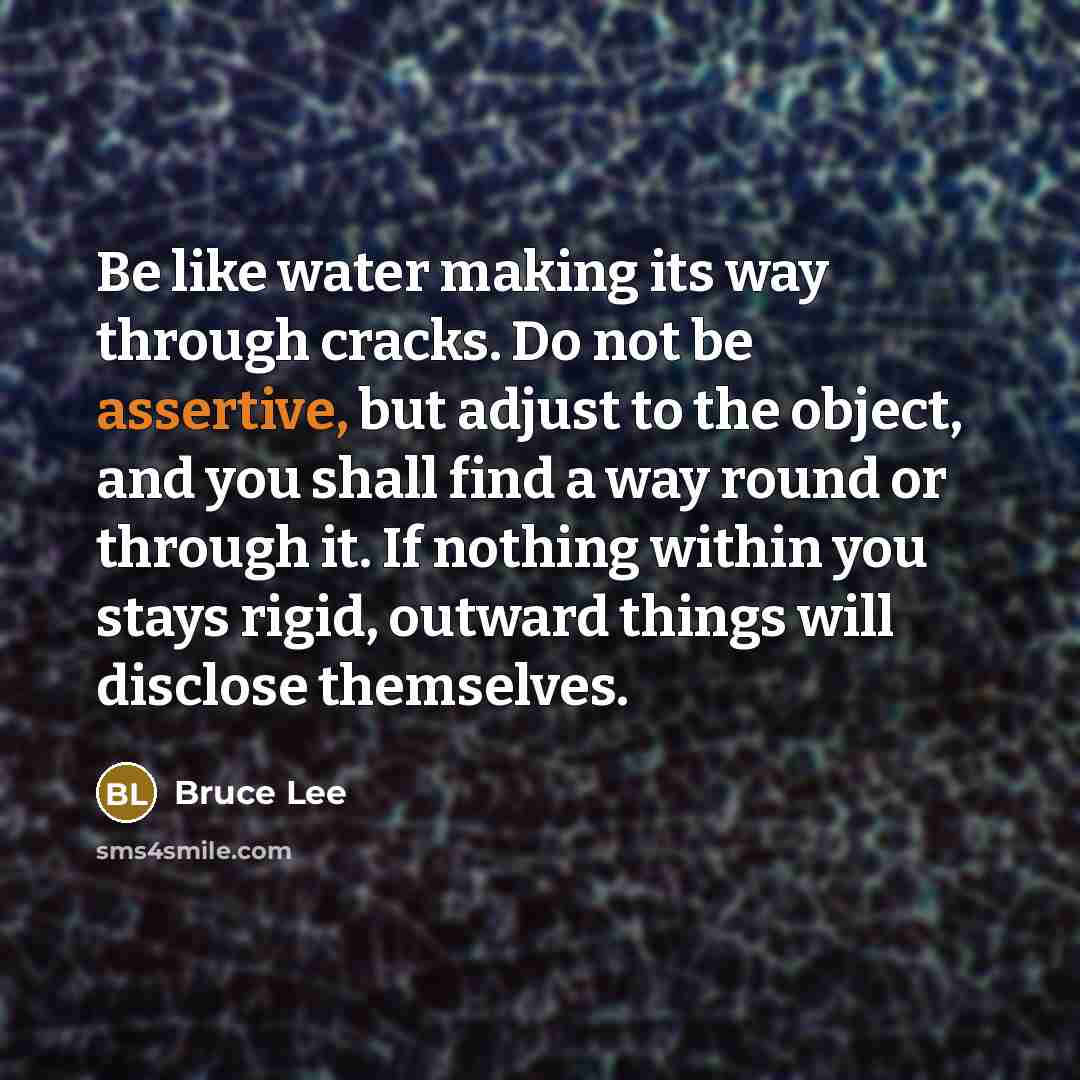 “Be like water making its way through cracks. Do not be assertive, but adjust to the object, and you shall find a way round or through it. If nothing within you stays rigid, outward things will disclose themselves.” quote by Bruce Lee