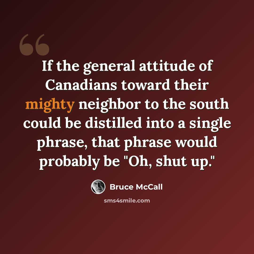 “If the general attitude of Canadians toward their mighty neighbor to the south could be distilled into a single phrase, that phrase would probably be "Oh, shut up."” quote by Bruce McCall