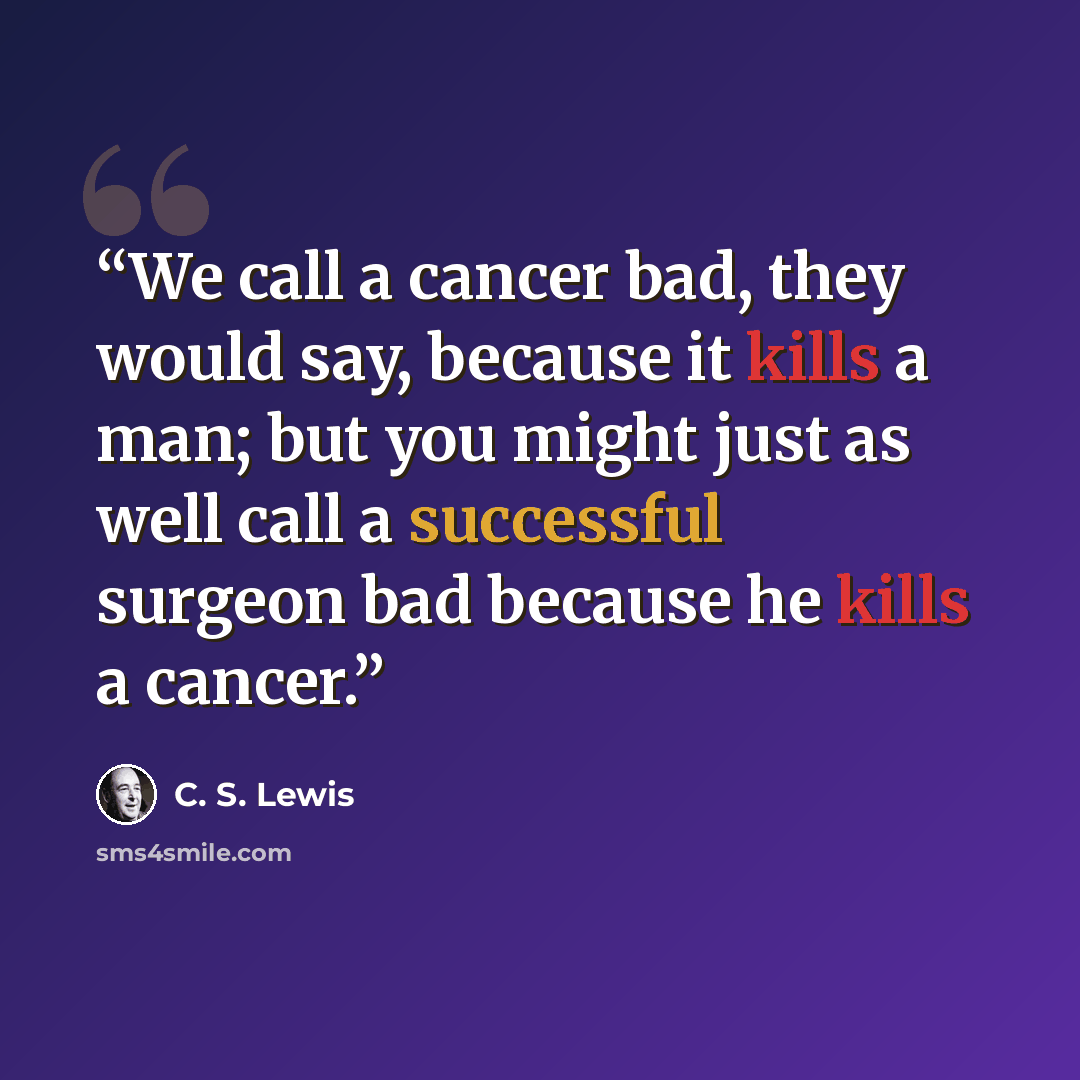 “We call a cancer bad, they would say, because it kills a man; but you might just as well call a successful surgeon bad because he kills a cancer.” quote by C. S. Lewis