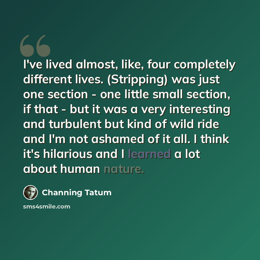 “I've lived almost, like, four completely different lives. (Stripping) was just one section - one little small section, if that - but it was a very interesting and turbulent but kind of wild ride and I'm not ashamed of it all. I think it's hilarious and I learned a lot about human nature.” quote by Channing Tatum