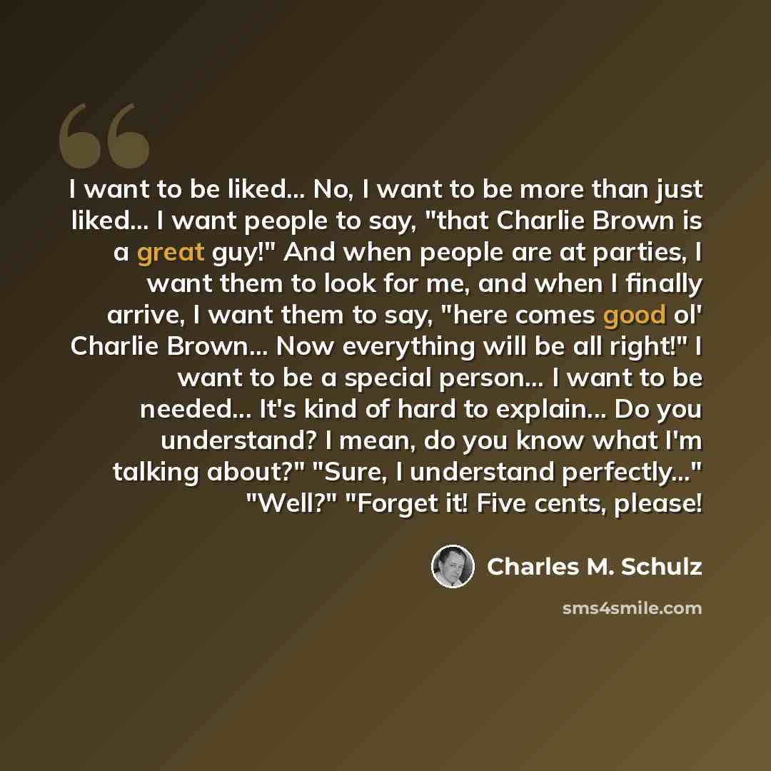 “I want to be liked... No, I want to be more than just liked... I want people to say, "that Charlie Brown is a great guy!" And when people are at parties, I want them to look for me, and when I finally arrive, I want them to say, "here comes good ol' Charlie Brown... Now everything will be all…” quote by Charles M. Schulz