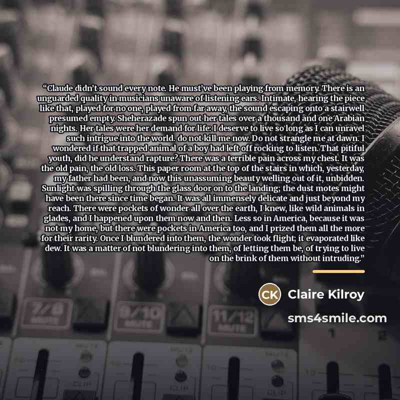 “Claude didn’t sound every note. He must’ve been playing from memory. There is an unguarded quality in musicians unaware of listening ears. Intimate, hearing the piece like that, played for no one, played from far away, the sound escaping onto a stairwell presumed empty. Sheherazade spun out her…” quote by Claire Kilroy