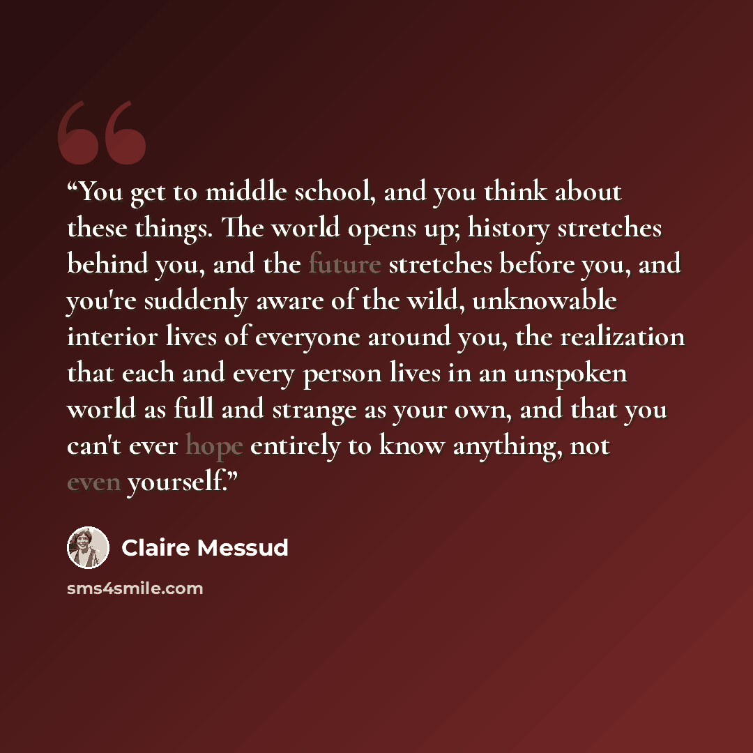 “You get to middle school, and you think about these things. The world opens up; history stretches behind you, and the future stretches before you, and you're suddenly aware of the wild, unknowable interior lives of everyone around you, the realization that each and every person lives in an…” quote by Claire Messud