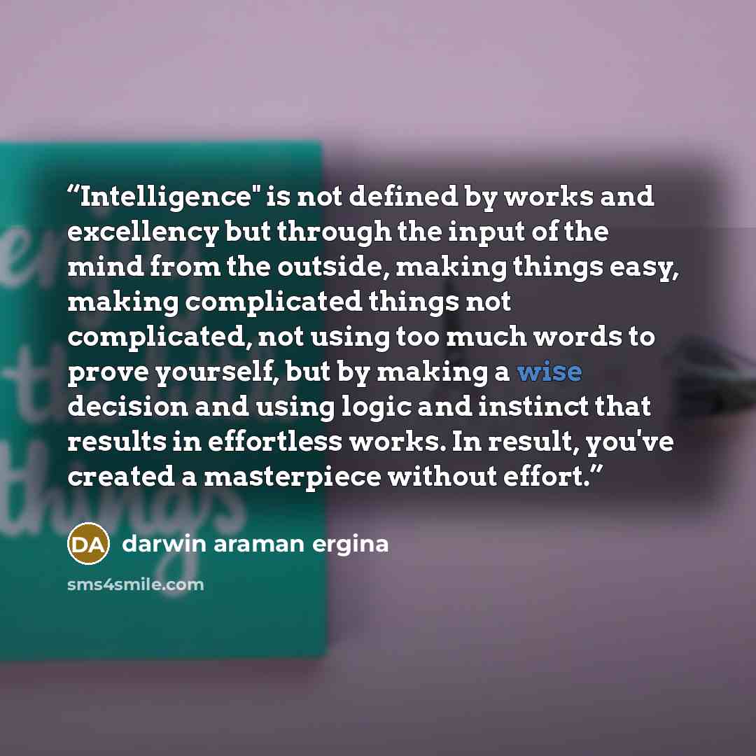 “Intelligence" is not defined by works and excellency but through the input of the mind from the outside, making things easy, making complicated things not complicated, not using too much words to prove yourself, but by making a wise decision and using logic and instinct that results in effortless…” quote by darwin araman ergina