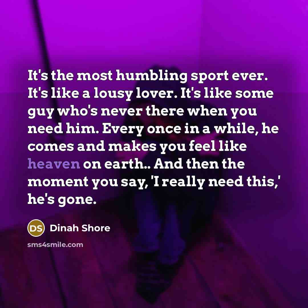 “It's the most humbling sport ever. It's like a lousy lover. It's like some guy who's never there when you need him. Every once in a while, he comes and makes you feel like heaven on earth.. And then the moment you say, 'I really need this,' he's gone.” quote by Dinah Shore