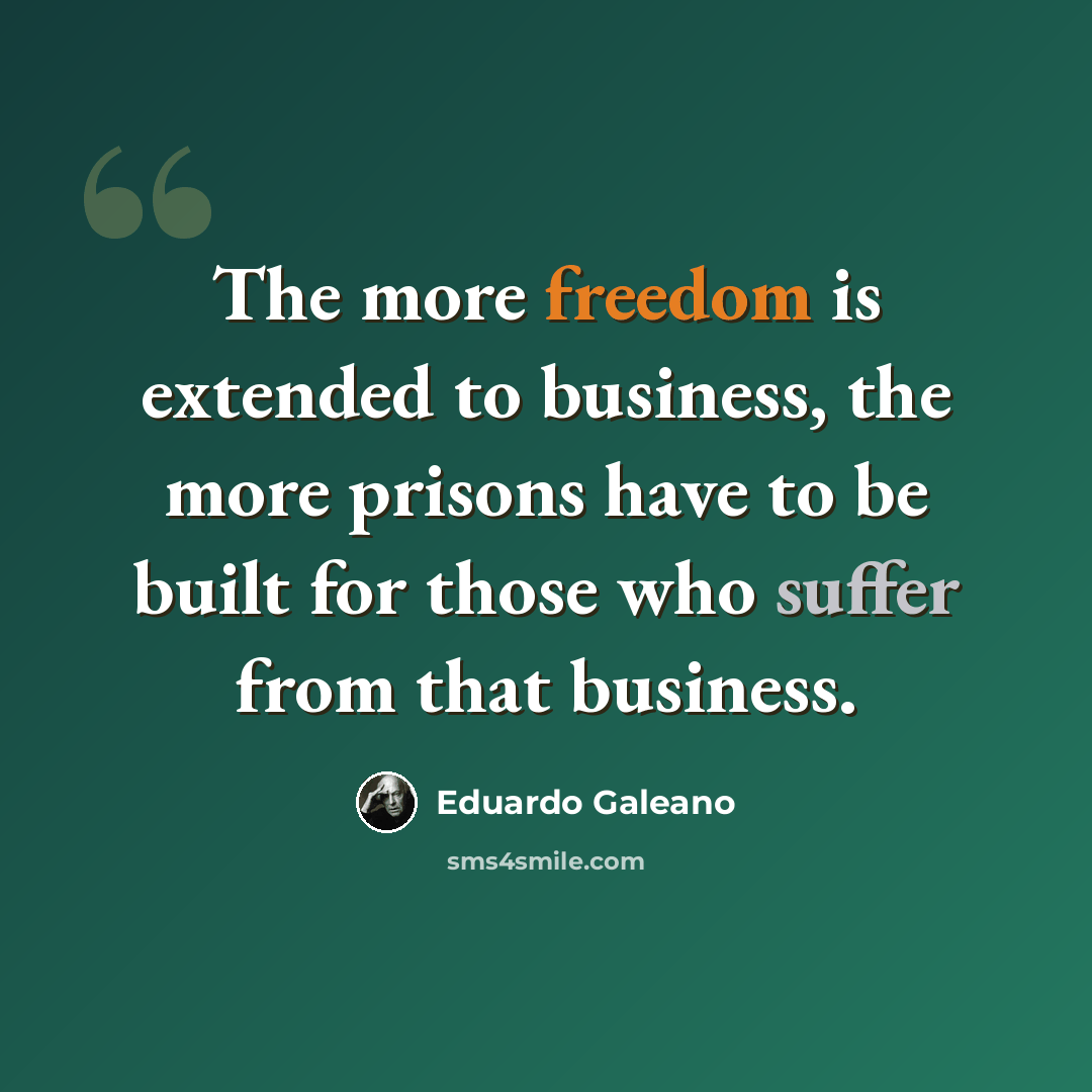 “The more freedom is extended to business, the more prisons have to be built for those who suffer from that business.” quote by Eduardo Galeano