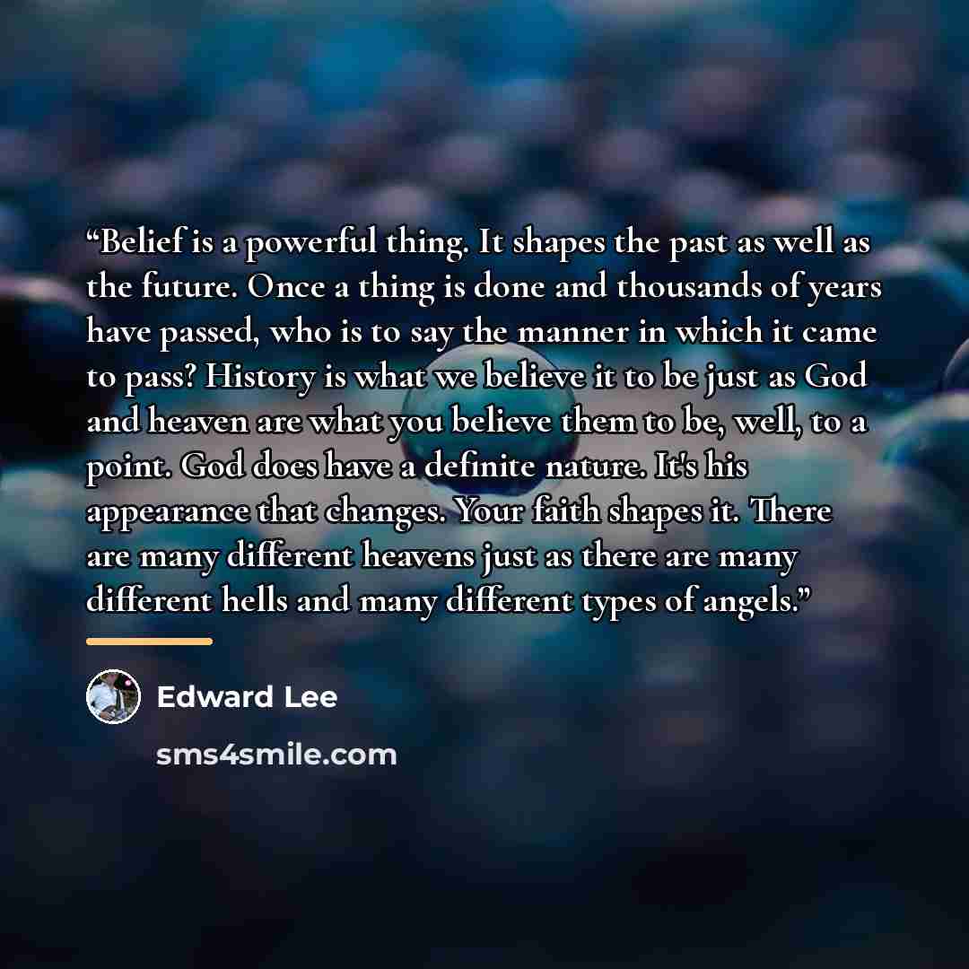 “Belief is a powerful thing. It shapes the past as well as the future. Once a thing is done and thousands of years have passed, who is to say the manner in which it came to pass? History is what we believe it to be just as God and heaven are what you believe them to be, well, to a point. God does…” quote by Edward Lee