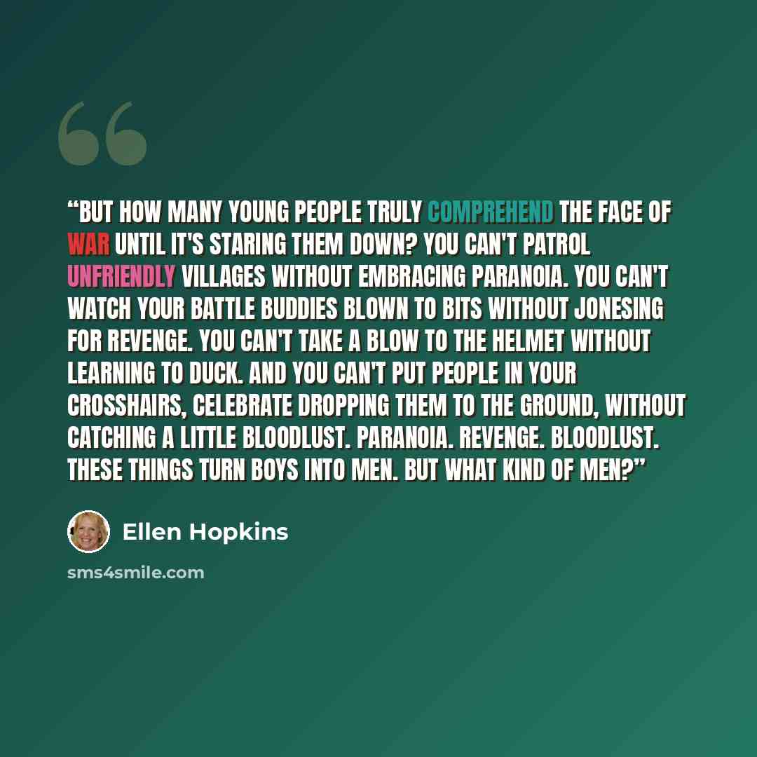 “But how many young people truly comprehend the face of war until it's staring them down? You can't patrol unfriendly villages without embracing paranoia. You can't watch your battle buddies blown to bits without jonesing for revenge. You can't take a blow to the helmet without learning to duck…” quote by Ellen Hopkins