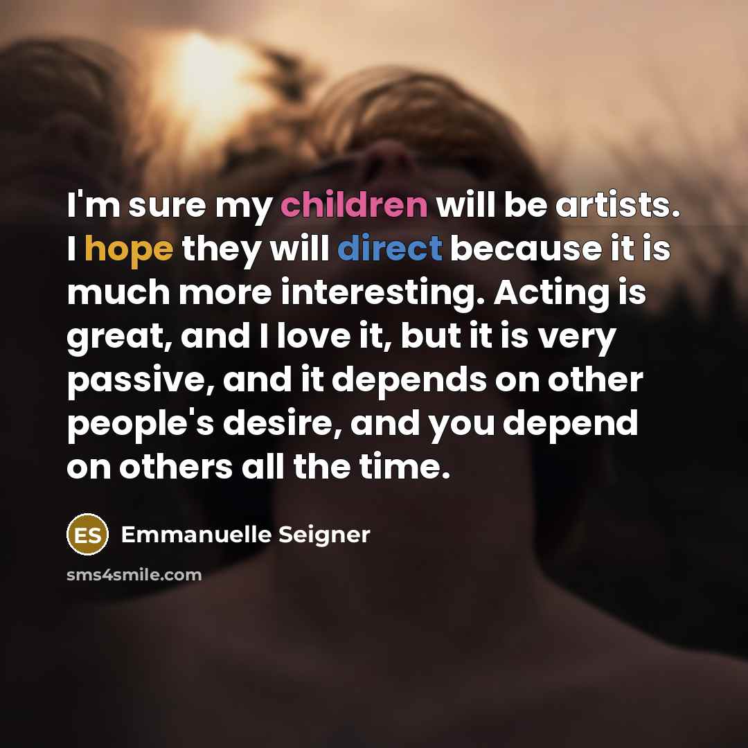 “I'm sure my children will be artists. I hope they will direct because it is much more interesting. Acting is great, and I love it, but it is very passive, and it depends on other people's desire, and you depend on others all the time.” quote by Emmanuelle Seigner