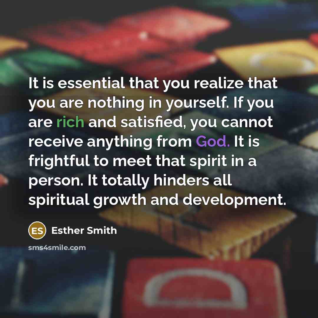 “It is essential that you realize that you are nothing in yourself. If you are rich and satisfied, you cannot receive anything from God. It is frightful to meet that spirit in a person. It totally hinders all spiritual growth and development.” quote by Esther Smith