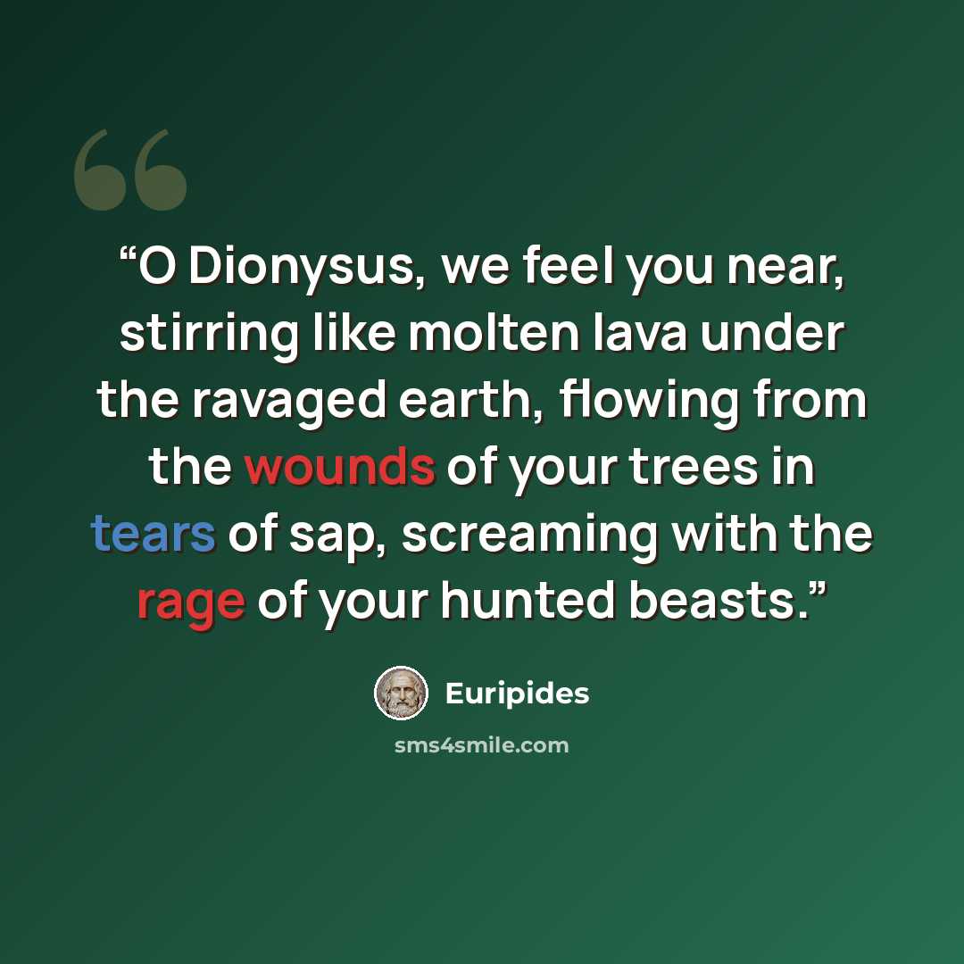 “O Dionysus, we feel you near, stirring like molten lava under the ravaged earth, flowing from the wounds of your trees in tears of sap, screaming with the rage of your hunted beasts.” quote by Euripides