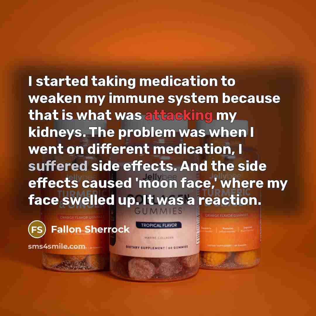 “I started taking medication to weaken my immune system because that is what was attacking my kidneys. The problem was when I went on different medication, I suffered side effects. And the side effects caused 'moon face,' where my face swelled up. It was a reaction.” quote by Fallon Sherrock
