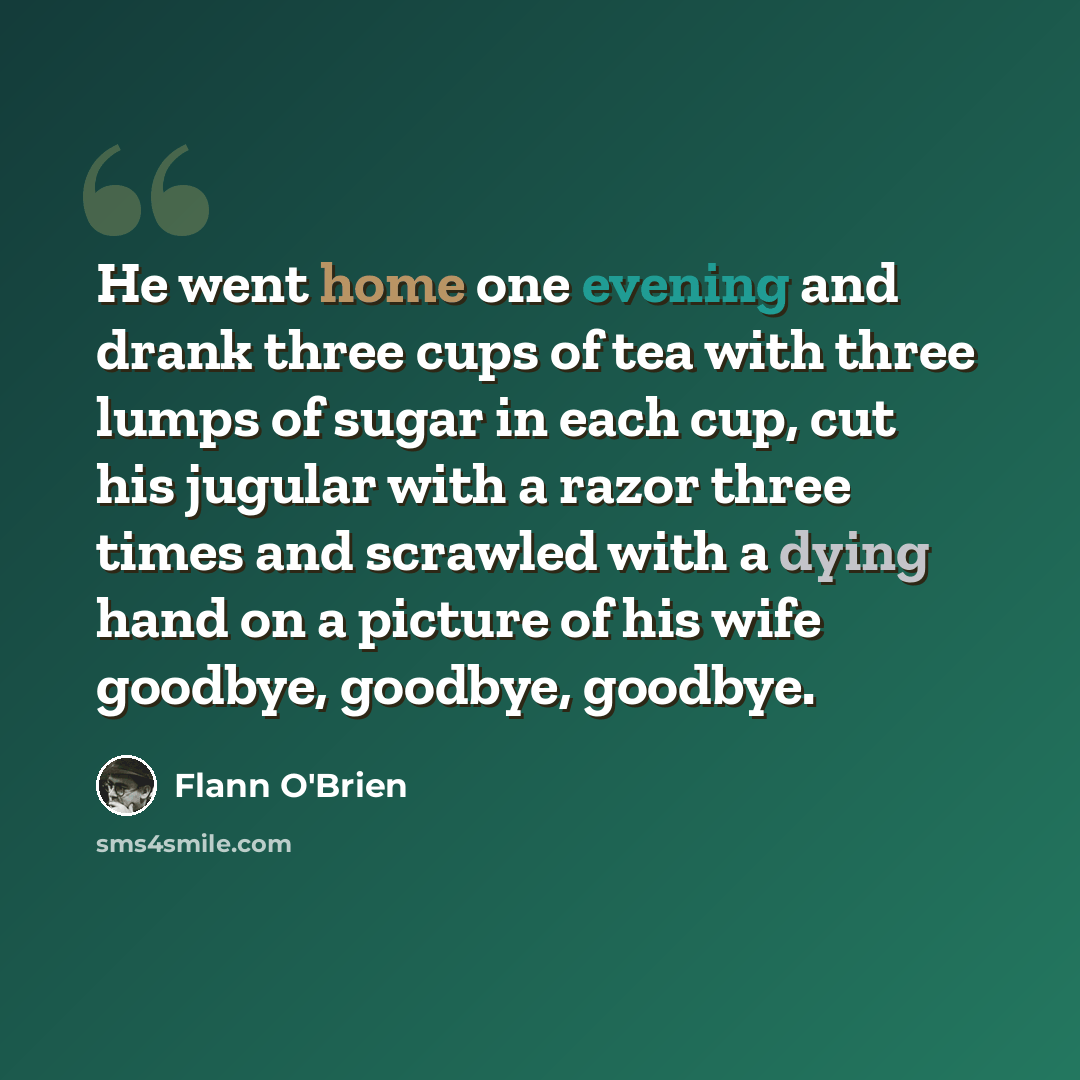 “He went home one evening and drank three cups of tea with three lumps of sugar in each cup, cut his jugular with a razor three times and scrawled with a dying hand on a picture of his wife goodbye, goodbye, goodbye.” quote by Flann O'Brien