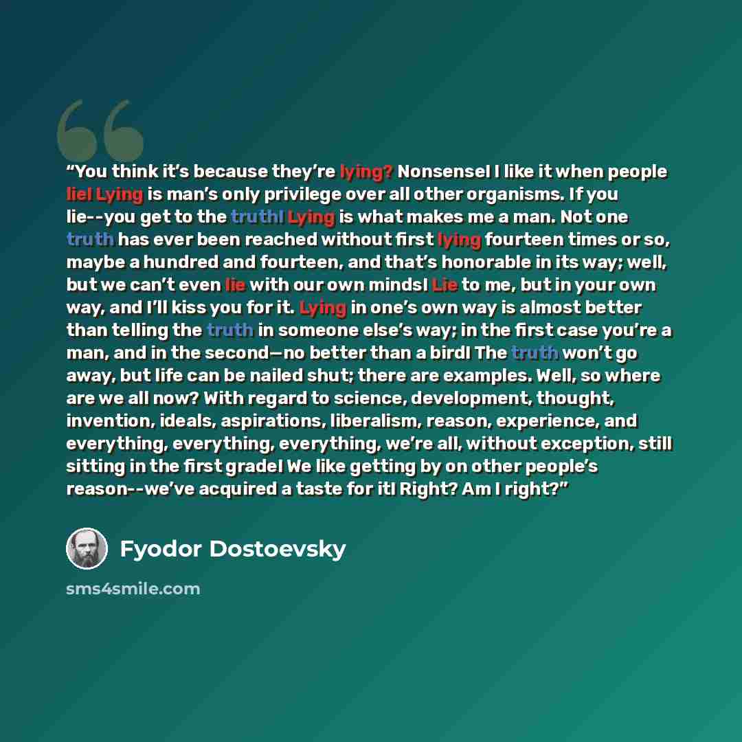“You think it’s because they’re lying? Nonsense! I like it when people lie! Lying is man’s only privilege over all other organisms. If you lie--you get to the truth! Lying is what makes me a man. Not one truth has ever been reached without first lying fourteen times or so, maybe a hundred and…” quote by Fyodor Dostoevsky