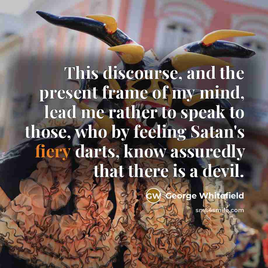 “This discourse, and the present frame of my mind, lead me rather to speak to those, who by feeling Satan's fiery darts, know assuredly that there is a devil.” quote by George Whitefield