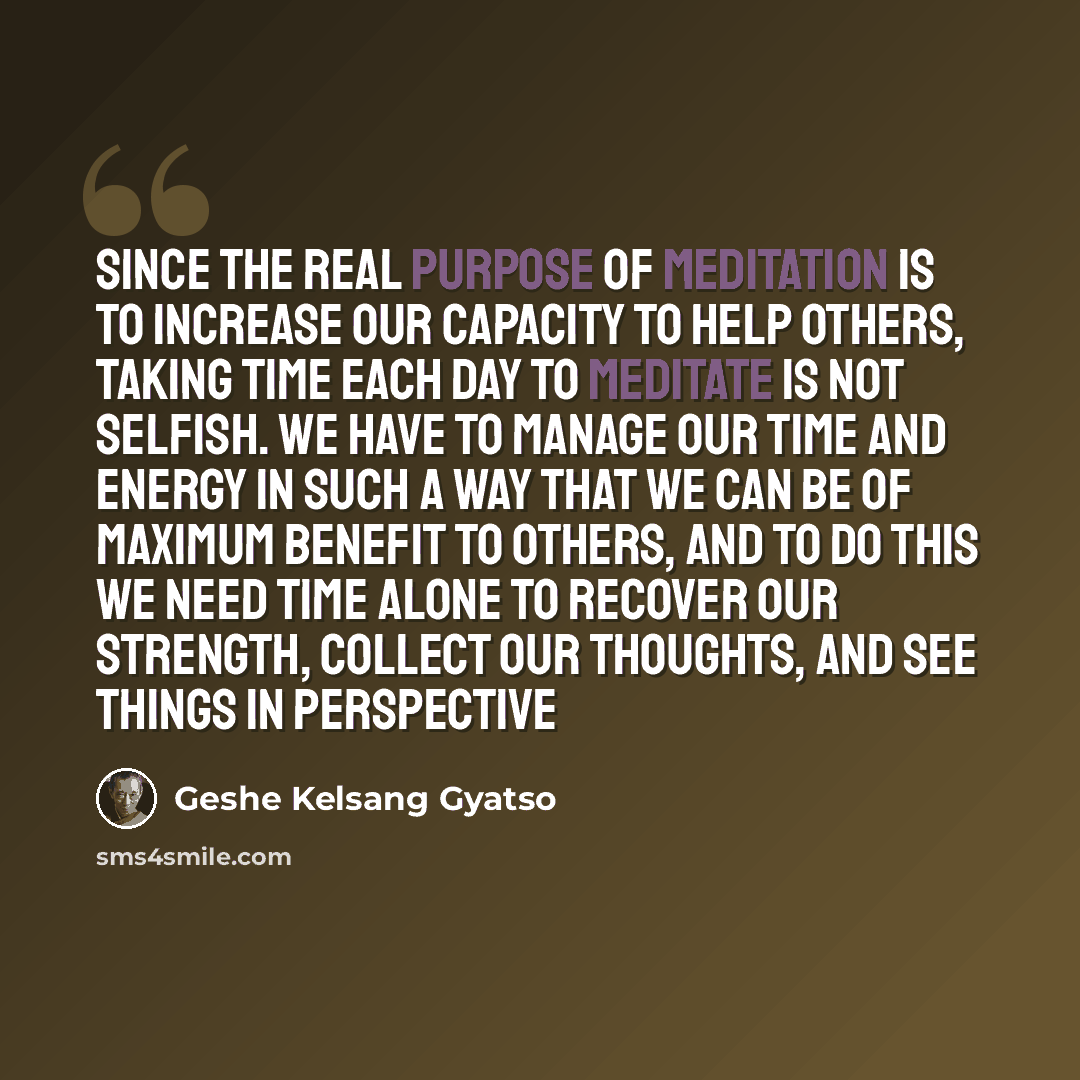 “Since the real purpose of meditation is to increase our capacity to help others, taking time each day to meditate is not selfish. We have to manage our time and energy in such a way that we can be of maximum benefit to others, and to do this we need time alone to recover our strength, collect our…” quote by Geshe Kelsang Gyatso